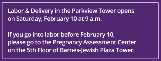 If you go into labor before February 10, please go to the Pregnancy Assessment Center on the 5th Floor of Barnes-Jewish Plaza Tower. If you go into labor before February 10, please go to the Pregnancy Assessment Center on the 5th Floor of Barnes-Jewish Plaza Tower.